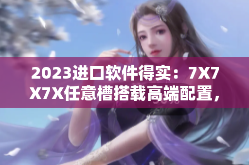 2023進(jìn)口軟件得實(shí)：7X7X7X任意槽搭載高端配置，為用戶(hù)帶來(lái)極致體驗(yàn)