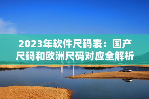 2023年軟件尺碼表：國(guó)產(chǎn)尺碼和歐洲尺碼對(duì)應(yīng)全解析