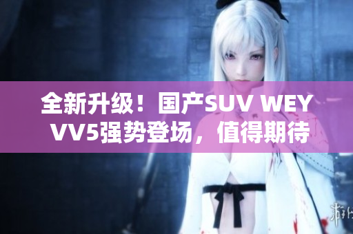 全新升級！國產(chǎn)SUV WEY VV5強(qiáng)勢登場，值得期待！