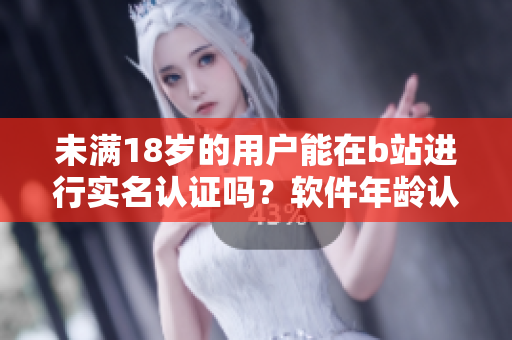 未滿18歲的用戶能在b站進行實名認證嗎？軟件年齡認證政策解析