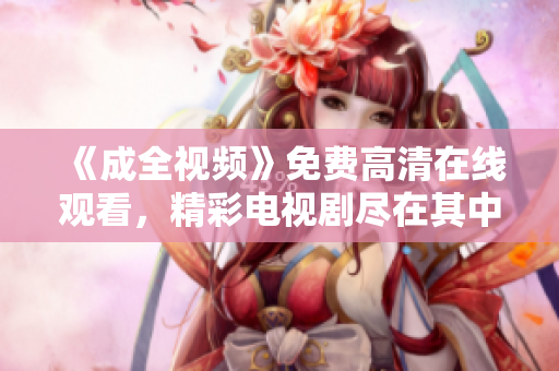 《成全視頻》免費(fèi)高清在線觀看，精彩電視劇盡在其中！