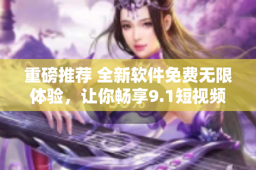 重磅推薦 全新軟件免費(fèi)無限體驗(yàn)，讓你暢享9.1短視頻刷爆好心情！