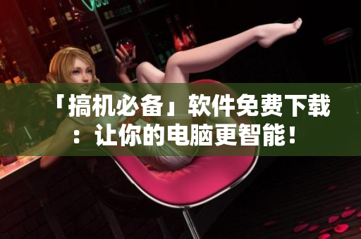 「搞機必備」軟件免費下載：讓你的電腦更智能！