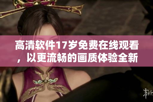 高清軟件17歲免費在線觀看，以更流暢的畫質(zhì)體驗全新功能