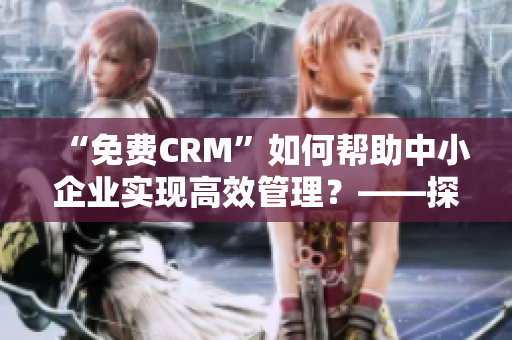 “免費CRM”如何幫助中小企業(yè)實現(xiàn)高效管理？——探索免費CRM的獨特價值和優(yōu)勢