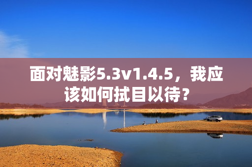 面對魅影5.3v1.4.5，我應(yīng)該如何拭目以待？