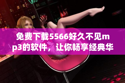 免費(fèi)下載5566好久不見mp3的軟件，讓你暢享經(jīng)典華語音樂！