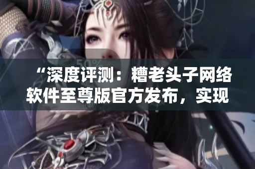 “深度評測：糟老頭子網(wǎng)絡(luò)軟件至尊版官方發(fā)布，實(shí)現(xiàn)游戲高速穩(wěn)定連接！”