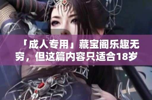 「成人專用」藏寶閣樂趣無窮，但這篇內(nèi)容只適合18歲以上的成年人！