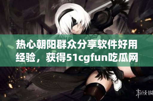 熱心朝陽群眾分享軟件好用經(jīng)驗，獲得51cgfun吃瓜網(wǎng)點贊狂歡