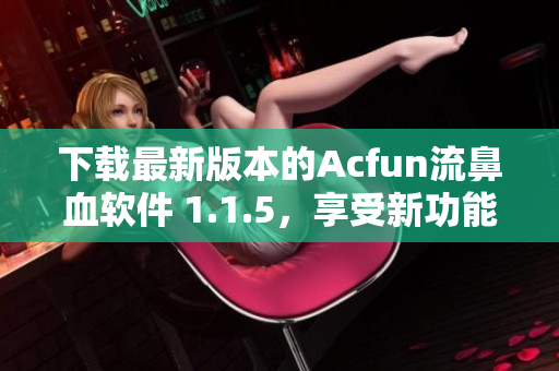 下載最新版本的Acfun流鼻血軟件 1.1.5，享受新功能和更好的使用體驗！