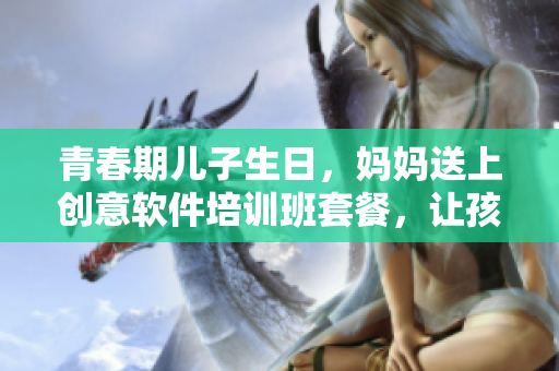 青春期兒子生日，媽媽送上創(chuàng)意軟件培訓(xùn)班套餐，讓孩子輕松打開編程世界之門