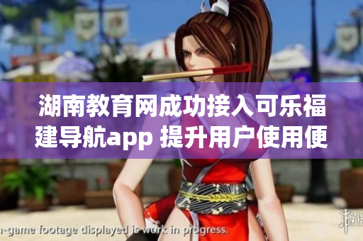 湖南教育網(wǎng)成功接入可樂福建導(dǎo)航app 提升用戶使用便利