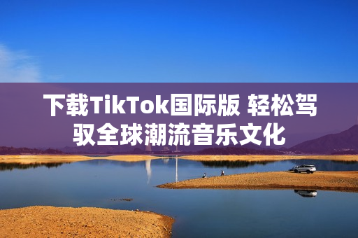 下載TikTok國際版 輕松駕馭全球潮流音樂文化