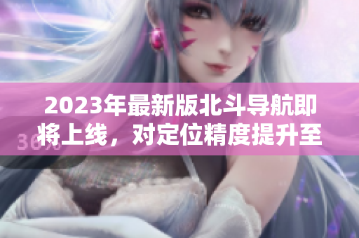 2023年最新版北斗導(dǎo)航即將上線，對定位精度提升至多10倍