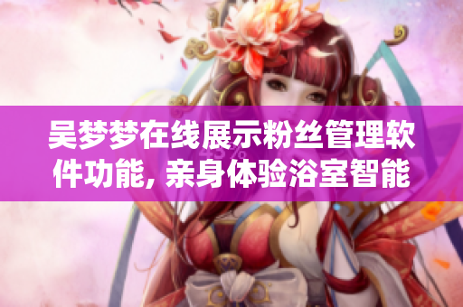 吳夢夢在線展示粉絲管理軟件功能, 親身體驗浴室智能化系統(tǒng)