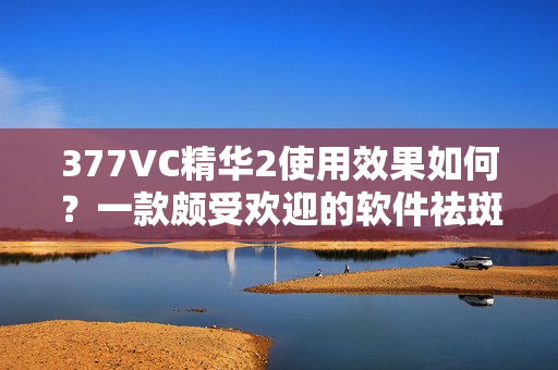 377VC精華2使用效果如何？一款頗受歡迎的軟件祛斑產(chǎn)品
