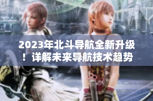 2023年北斗導(dǎo)航全新升級(jí)！詳解未來導(dǎo)航技術(shù)趨勢(shì)