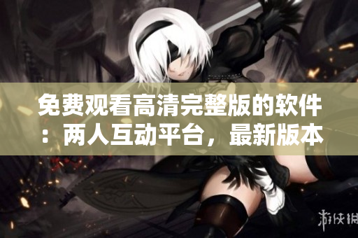 免費觀看高清完整版的軟件：兩人互動平臺，最新版本現(xiàn)已更新