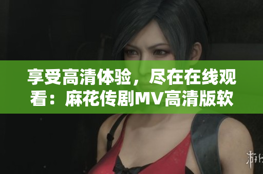 享受高清體驗(yàn)，盡在在線觀看：麻花傳劇MV高清版軟件解析