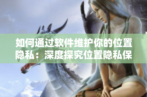 如何通過軟件維護(hù)你的位置隱私：深度探究位置隱私保護(hù)策略