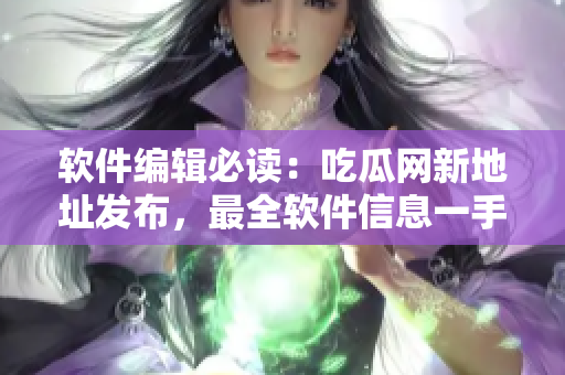 軟件編輯必讀：吃瓜網(wǎng)新地址發(fā)布，最全軟件信息一手掌握！