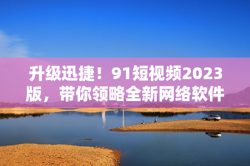 升級迅捷！9 1短視頻2023版，帶你領(lǐng)略全新網(wǎng)絡軟件體驗