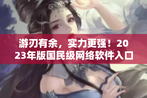 游刃有余，實(shí)力更強(qiáng)！2023年版國(guó)民級(jí)網(wǎng)絡(luò)軟件入口全新升級(jí)