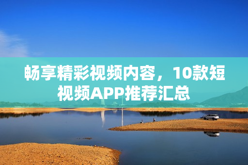 暢享精彩視頻內(nèi)容，10款短視頻APP推薦匯總