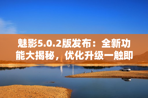 魅影5.0.2版發(fā)布：全新功能大揭秘，優(yōu)化升級(jí)一觸即發(fā)