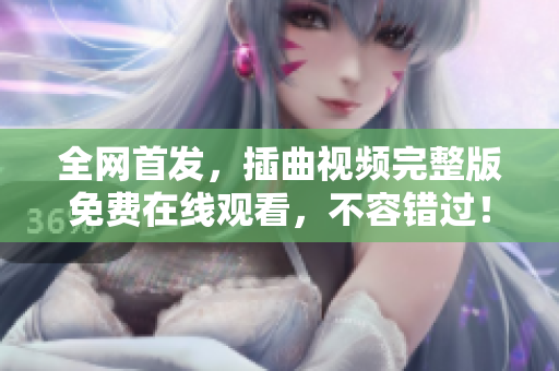 全網(wǎng)首發(fā)，插曲視頻完整版免費在線觀看，不容錯過！