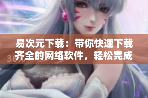 易次元下載：帶你快速下載齊全的網(wǎng)絡(luò)軟件，輕松完成工作任務(wù)