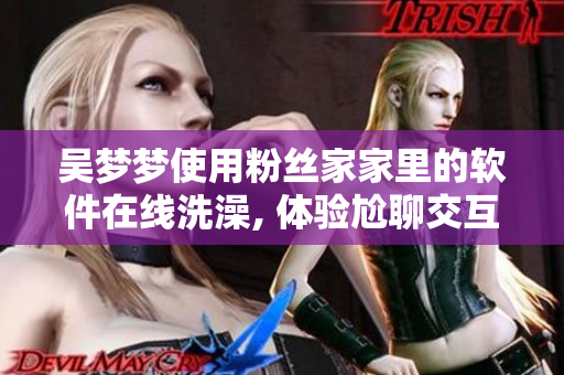 吳夢夢使用粉絲家家里的軟件在線洗澡, 體驗(yàn)尬聊交互設(shè)計(jì)