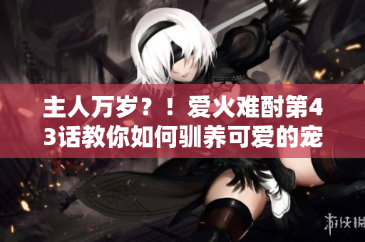 主人萬歲？！愛火難酎第43話教你如何馴養(yǎng)可愛的寵物
