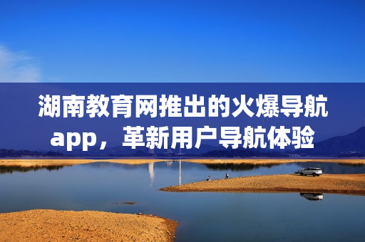湖南教育網(wǎng)推出的火爆導(dǎo)航app，革新用戶導(dǎo)航體驗(yàn)