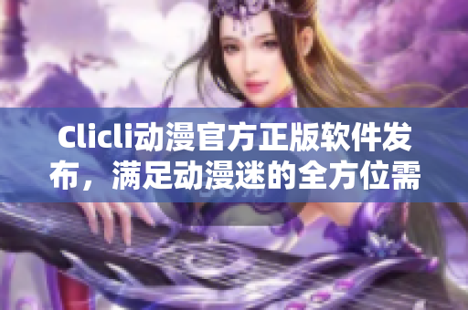 Clicli動漫官方正版軟件發(fā)布，滿足動漫迷的全方位需求