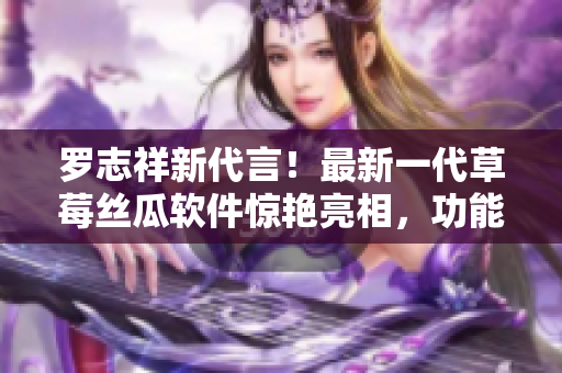 羅志祥新代言！最新一代草莓絲瓜軟件驚艷亮相，功能強(qiáng)大引領(lǐng)科技潮流