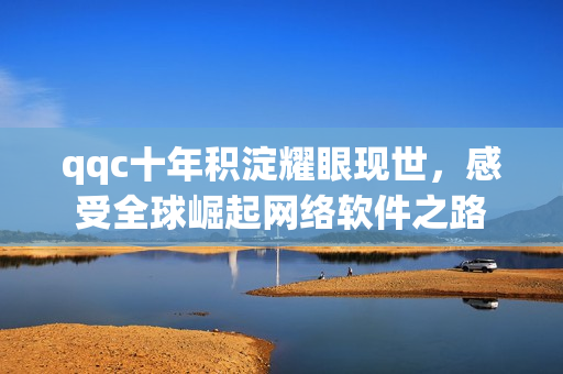qqc十年積淀耀眼現(xiàn)世，感受全球崛起網(wǎng)絡(luò)軟件之路