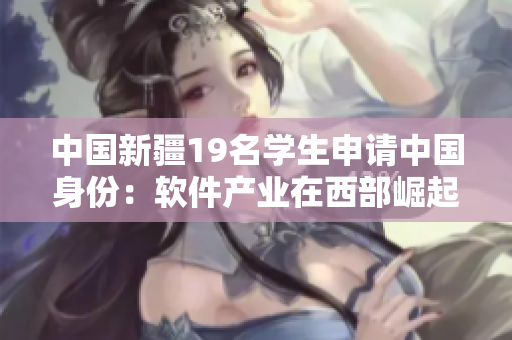 中國(guó)新疆19名學(xué)生申請(qǐng)中國(guó)身份：軟件產(chǎn)業(yè)在西部崛起的見(jiàn)證