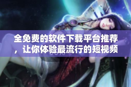 全免費(fèi)的軟件下載平臺(tái)推薦，讓你體驗(yàn)最流行的短視頻軟件！