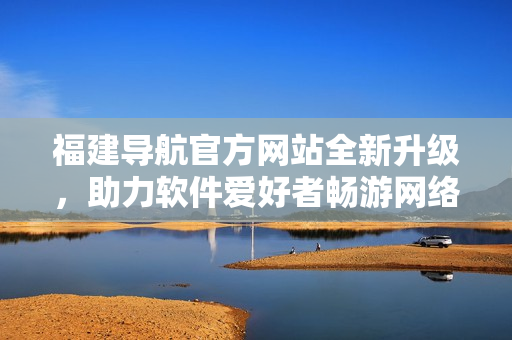 福建導(dǎo)航官方網(wǎng)站全新升級，助力軟件愛好者暢游網(wǎng)絡(luò)世界