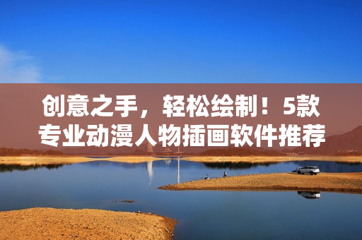 創(chuàng)意之手，輕松繪制！5款專業(yè)動漫人物插畫軟件推薦