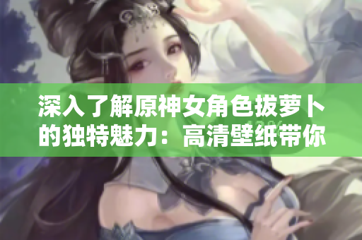 深入了解原神女角色拔蘿卜的獨(dú)特魅力：高清壁紙帶你逛遍網(wǎng)絡(luò)軟件！