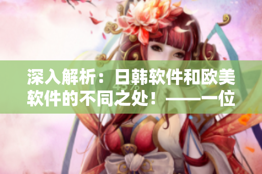 深入解析：日韓軟件和歐美軟件的不同之處！——一位網(wǎng)絡(luò)軟件編輯的視角