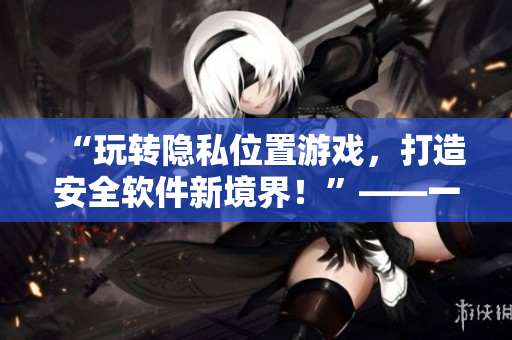 “玩轉(zhuǎn)隱私位置游戲，打造安全軟件新境界！”——一個(gè)網(wǎng)絡(luò)軟件編輯的經(jīng)驗(yàn)分享