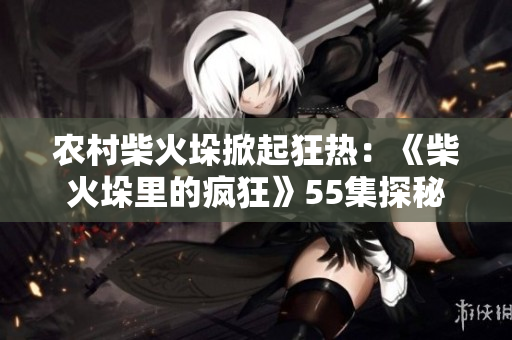 農村柴火垛掀起狂熱：《柴火垛里的瘋狂》55集探秘