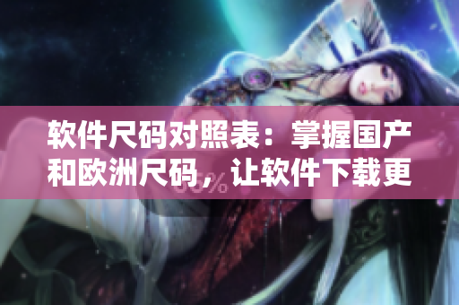 軟件尺碼對照表：掌握國產(chǎn)和歐洲尺碼，讓軟件下載更準確