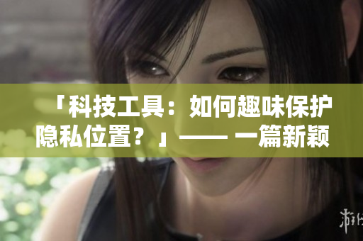 「科技工具：如何趣味保護(hù)隱私位置？」—— 一篇新穎的網(wǎng)絡(luò)軟件相關(guān)文章