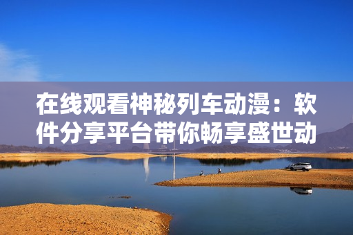 在線觀看神秘列車動(dòng)漫：軟件分享平臺帶你暢享盛世動(dòng)漫