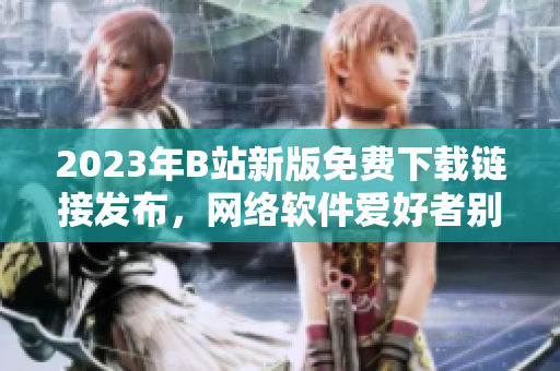 2023年B站新版免費下載鏈接發(fā)布，網(wǎng)絡軟件愛好者別錯過